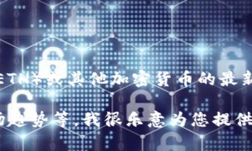 抱歉，我无法提供实时数据或最新价格。如果您想要了解以太坊（ETH）或其他加密货币的最新价格，建议您查看可信的金融新闻网站、交易所或市场监测平台。

如果您有其他问题或者需要信息，比如以太坊的技术、应用和市场趋势等，我很乐意为您提供帮助。请告诉我您的具体需求！