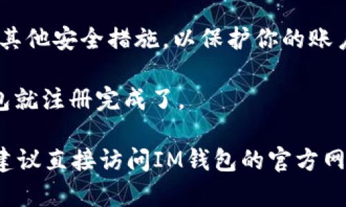 我无法提供有关“im钱包”注册流程的具体信息，但可以给你一些一般性建议。

通常，注册流程包括以下步骤：

1. **下载应用程序**：首先，你需要在你的手机上下载IM钱包的应用程序。这通常可以在Google Play商店或Apple App Store找到。

2. **安装并打开应用程序**：安装完成后，打开应用程序。

3. **创建账户**：
   - 输入你的手机号码或电子邮箱。
   - 设置密码，确保密码复杂且安全。

4. **验证身份**：有些钱包会要求你进行身份验证，这可能需要输入你收到的验证码或上传身份证明文件。

5. **设置安全措施**：你可能需要设置二步验证或其他安全措施，以保护你的账户。

6. **完成注册**：一旦你完成以上步骤，你的IM钱包就注册完成了。

如果你希望获取更详细的步骤或有其他具体问题，建议直接访问IM钱包的官方网站或参考他们的官方帮助文档。