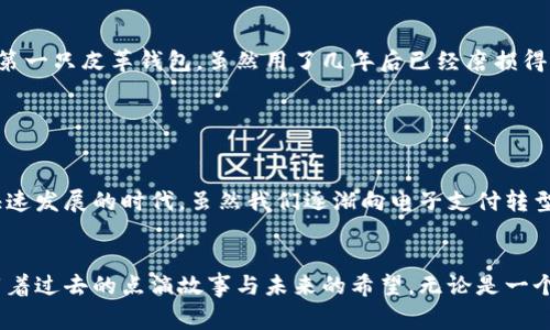 钱包是一种用于存放和携带现金、信用卡、证件以及其他小物品的容器，通常由皮革、布料或其他材料制成。它不仅在日常生活中实用，也是个人风格和品位的体现。通过对钱包的使用和选择，我们能够更好地反映自己的个性与价值观。

### 钱包的历史与演变

钱包的起源
钱包的历史可以追溯到古代，当时人们需要一种方式来携带他们的金币和其他有价值的物品。早期的钱包可能是简单的布袋或皮包，用于保护和存放重要的物品。随着社会的发展，钱包的形态和材料也逐渐演变，到了今天，我们看到了各种各样的钱包类型，从简单的卡片夹到精致的设计师品牌钱包。

不同类型的钱包
钱包的类型繁多，适合不同人的需求和场合。常见的款式包括：br
1. **折叠钱包**：经典的设计，便于携带，通常有多个卡槽和现金夹。br
2. **迷你钱包**：适合喜欢简约的人士，很小，专为携带少量卡片和现金而设计。br
3. **拉链钱包**：安全性较高，适合存放多个不同种类的物品，如硬币和小物件。br
4. **手拿包**：既是钱包也是小包，适合作为晚宴或聚会的时尚配件。br
5. **电子钱包**：在数字时代，越来越多的人选择使用电子钱包，如手机支付应用，方便快捷。

### 选择钱包的实用价值

如何选择适合自己的钱包
选择一个适合自己风格和需求的钱包是一个重要的决定。以下是一些实用的建议：br
1. **考虑实用性**：确保钱包的大小能够容纳你的现金、卡片、身份证等物品。br
2. **注重材质**：不同材质的钱包有着不同的使用寿命和手感。皮革钱包通常更耐磨，但价格也相对较高；布艺钱包则轻便，但可能不够耐用。br
3. **风格与颜色**：钱包的颜色和设计应该与个人的风格相符合。在购买之前，可以试试看哪个设计和颜色最吸引你。br
4. **预算**：确定一个预算范围，品牌和材质的不同会影响钱包的价格，做好预算能帮助你做出更明智的选择。

钱包的文化意义
钱包不仅仅是一种实用物品，它在不同文化中也有着特定的意义。在西方，钱包常常与成年的象征相关，许多人在成年时会收到钱包作为礼物。在一些文化中，钱包的颜色和设计还被认为与好运和财富相关，例如红色的钱包被视为能带来好运的象征。

### 钱包的个性化与情感联系

我的钱包故事
我记得小时候，我的第一只钱包是我父母为我买的，虽然只是个简单的布钱包，但我却把它视为我的“小财富”。那时候，我把所有零花钱都放进去，每次打开钱包时，看到那些硬币和几张纸钞，就感到无比满足。对于我来说，它不仅是存放钱的地方，更是我对“财富”的初步理解。我甚至尝试为钱包装扮，贴上我喜欢的卡通贴纸，这使得我的钱包成为了我个人风格的一部分。

钱包与情感的联结
随着成长，我开始明白钱包的意义不仅仅是储藏金钱，它也是情感和回忆的承载体。我在不同的阶段拥有过不同的钱包，每个钱包背后都有一段故事。我记得我的第一只皮革钱包，虽然用了几年后已经磨损得很严重，但它依然是我最珍视的物品之一。每当我看到它，都会想起当时的梦想与追求，仿佛那些美好的回忆都藏在了钱包里。

### 总结

钱包的实用价值与情感连接
钱包作为一种使用频率极高的日常物品，它承载的不仅仅是金钱，还有记忆、身份和个性。选择和使用钱包的过程是了解自己、表达个人风格的重要方式。在这个快速发展的时代，虽然我们逐渐向电子支付转型，但钱包的存在依然有着其独特的价值和小确幸。

结尾思考
提升钱包的选择与使用意识，不仅能提升我们的生活品质，也能让我们在细节中发现美好。记得每次拿出钱包时，珍视其中的每一张卡片、每一枚硬币，它们都承载着过去的点滴故事与未来的希望。无论是一个简单的钱包，还是一个精美的设计，它们都是我们生活的忠实伴侣，见证着我们的成长与变化。