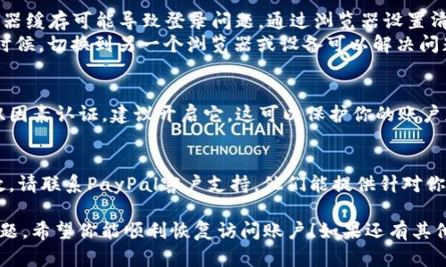 抱歉，你遇到了PayPal登录的困难。以下是一些可能的解决方案，帮助你解决这个问题：

### 尝试重置密码
1. **访问PayPal官方网站**：确保你是在PayPal的官方页面上，不要点击可疑链接。
2. **点击“忘记密码”**：输入你的注册电子邮件地址，按照提示重置密码。
3. **选择安全问题或电子邮件验证**：根据你的设置，选择适当的验证方式。

### 检查账户状态
- **是否有未解决的交易**：查看你的账户是否有未解决的交易，这可能会导致账户被暂时限制。
- **账户验证**：确保你的账户信息是最新的，包括地址和联系方式。

### 清除浏览器缓存
1. **清除缓存和Cookies**：有时浏览器缓存可能导致登录问题。通过浏览器设置清除这部分内容。
2. **尝试不同的浏览器或设备**：有时候，切换到另一个浏览器或设备可以解决问题。

### 启用双因素认证
- **提高安全性**：如果你没有启用双因素认证，建议开启它，这可以保护你的账户免受未经授权的访问。

### 联系PayPal客服
- **获取帮助**：如果以上方法都无效，请联系PayPal客户支持。他们能提供针对你账户的具体帮助和解决方案。

这些步骤通常能够解决大部分登录问题。希望你能顺利恢复访问账户！如果还有其他疑问或需要进一步的帮助，请告诉我。