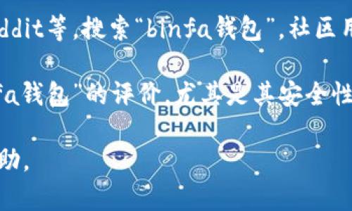 关于“binfa钱包”的信息较少，可能是因为该钱包是较新的或相对不那么知名的数字货币钱包。为了准确了解“binfa钱包”，我建议你查看以下几个可能的途径：

1. **官方网站**：查看“binfa钱包”的官方网站，通常可以找到最准确的信息，包括功能介绍、安全性、支持的币种等。

2. **社交媒体和社区**：在相关的社交媒体平台如Twitter、Reddit等，搜索“binfa钱包”。社区用户的讨论和反馈可以提供一些实用的见解。

3. **评价和评论**：通过第三方网站或者论坛查看用户对“binfa钱包”的评价，尤其是其安全性和用户体验方面的信息。

如果有更明确的信息或者特定问题，请告诉我，我将尽力提供帮助。